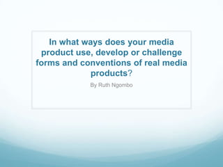In what ways does your media
product use, develop or challenge
forms and conventions of real media
products?
By Ruth Ngombo
 