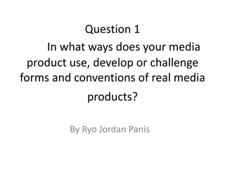 Question 1
In what ways does your media
product use, develop or challenge
forms and conventions of real media
products?
By Ryo Jordan Panis
 