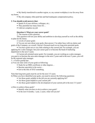 • My family transferred to another region, or, my current workplace is too far away from
my home;
• My old company often paid late and had inadequate compensation policy.
2. You should avoid answers that:
• Speak ill of your old boss, colleague, etc.;
• They punished me many times for…
• I did not complete my job
Question 4: What are your career goals?
1. The reasons of this question:
This question will test your ability and ambition to develop yourself as well as the ability
to plan for the future.
2. Levels of career goals:
• You are not sure about your goals, then answer: I‘m rather busy with my duties and
goals of the Company; as a result, I haven‘t focused much on my long-term personal goals.
• You have goals not or very little relating to the current job: For example, you are
applying for a sales manager, but your career goal is to become the head of marketing
department in the next 5 years.
• Current job oriented career goals: For example, you are working as a sales manager,
you goal is to become the area sales manager in the next 2 years and in the next 5 years, you will
be the regional sales manager.
3. ―Career goals‖ tips:
a) You can state some of your goals as following:
• Study for an MBA certificate or other degrees…
• Become specialist in the sector…
• Get to the title of XYZ something.
Note that long-term goals must be set for the next 3-5 years.
b) When you have identified your goals, you need to answer the following questions:
• Are those goals suitable to the job you are currently applying for?
• Are those goals helpful to your current job?
• Are those goals helpful to the development of your current job in the next 3-5 years?
c) How to achieve those goals?
• Identify what you have to do to achieve your goals?
• In the next 6 months, 1 year, 2 years, what will you do?

 