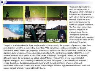 This is our digipak to link
with our music video. It
shows our artist’s name as a
band and an album name
with a track listing which we
created. There are many
conventions we used to
make our digipak successful.
The first main convention
which is important in
maintaining a theme.
Throughout our music
video, digipak and magazine
ad we have the focus on the
artist and his guitar.
The guitar is what makes the three media products link so nicely, the greenery of grass and trees then
goes together with this in succeeding this effect. Vital conventions and necessities to our digipak
include the record label’s logo, copyright information and barcode. The panorama on the inside of the
digipak is quite unique and makes our digipak stand out. The panorama we captured for this is really
successfully with Jason spread across three panes, it develops the digipak convention into a wider,
different image. On our digipak we added a list of ‘Bonus Features’ this is very conventional of
digipaks as digipaks are commonly extended editions of the original CD and therefore come with
extras. Overall our digipak is successful in linking with the video in terms of use of artist and
instrument and natural scenery and it uses and challenges different digipak conventions to result in a
unique digipak which is recognisable with theme.

 