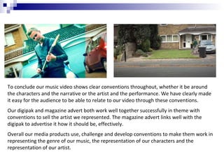 To conclude our music video shows clear conventions throughout, whether it be around
the characters and the narrative or the artist and the performance. We have clearly made
it easy for the audience to be able to relate to our video through these conventions.
Our digipak and magazine advert both work well together successfully in theme with
conventions to sell the artist we represented. The magazine advert links well with the
digipak to advertise it how it should be, effectively.
Overall our media products use, challenge and develop conventions to make them work in
representing the genre of our music, the representation of our characters and the
representation of our artist.

 