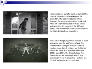 Here we see our use of a black and white filter
to show the emotional wreckage of the
characters. Our use of black and white
develops the general convention, black and
white isn’t commonly used in music videos
and when it is it’s commonly for different
effects. We wanted the black and white show
the heart-break of our characters.

Will.I.Am’s ‘Bang Bang’ shows the use of black
and white used for a different effect. The
screenshot on the right shows it’s used to
create a more dated, vintage, old-fashioned
feel to the video as it was created for the
1920’s-based film, The Great Gatsby. This
further shows we developed a filter as a
convention in our music video, I feel our use
of black and white works really well.

 