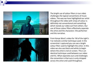 The bright use of colour filters in our video
challenges the typical conventions of music
videos. The way we have highlighted our artist
throughout the video with strips of colour is
definitely not conventional and something
which stands our video out from others. Our
use of these colour filters effectively separate
the artist and the characters- the performer
and the narrative.
From Kanye West’s video for ‘All of the Light’s
I’ve noticed a similar technique used. In the
screenshot I captured you can see a bright
colour filter used to highlight the artist. In this
video we also see black and white to begin
where the artist is not on screen. This is an
identical technique used between our video
and his. What separates ours and challenges
the convention is that ours is only stripped
across the artist and used throughout.

 