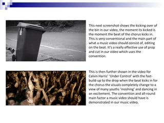 This next screenshot shows the kicking over of
the bin in our video, the moment its kicked is
the moment the beat of the chorus kicks in.
This is very conventional and the main part of
what a music video should consist of, editing
on the beat. It’s a really effective use of prop
and cut in our video which uses the
convention.

This is then further shown in the video for
Calvin Harris’ ‘Under Control’ with the fastbuild-up to the drop when the beat kicks in for
the chorus the visuals completely change to a
view of many youths ‘moshing’ and dancing in
an excitement. The convention and all-round
main factor a music video should have is
demonstrated in our music video.

 