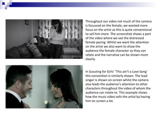 Throughout our video not much of the camera
is focussed on the female, we wanted more
focus on the artist as this is quite conventional
to sell him more. The screenshot shows a part
of the video where we see the distressed
female pacing. Whilst we want the attention
on the artist we also want to show the
audience the female character so they can
relate and the narrative can be shown more
clearly.
In Scouting for Girls’ ‘This ain’t a Love Song’
this convention is similarly shown. The lead
singer is shown on-screen whilst the camera
also leads the audience’s attention to other
characters throughout the video of whom the
audience can relate to. This example shows
how the music video sells the artist by having
him on screen a lot.

 