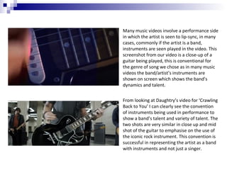 Many music videos involve a performance side
in which the artist is seen to lip-sync, in many
cases, commonly if the artist is a band,
instruments are seen played in the video. This
screenshot from our video is a close-up of a
guitar being played, this is conventional for
the genre of song we chose as in many music
videos the band/artist’s instruments are
shown on screen which shows the band’s
dynamics and talent.
From looking at Daughtry’s video for ‘Crawling
Back to You’ I can clearly see the convention
of instruments being used in performance to
show a band’s talent and variety of talent. The
two shots are very similar in close up and mid
shot of the guitar to emphasise on the use of
the iconic rock instrument. This convention is
successful in representing the artist as a band
with instruments and not just a singer.

 