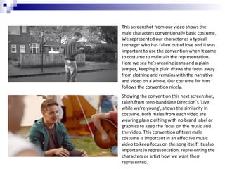 This screenshot from our video shows the
male characters conventionally basic costume.
We represented our character as a typical
teenager who has fallen out of love and it was
important to use the convention when it came
to costume to maintain the representation.
Here we see he’s wearing jeans and a plain
jumper, keeping it plain draws the focus away
from clothing and remains with the narrative
and video on a whole. Our costume for him
follows the convention nicely.
Showing the convention this next screenshot,
taken from teen-band One Direction’s ‘Live
while we’re young’, shows the similarity in
costume. Both males from each video are
wearing plain clothing with no brand label or
graphics to keep the focus on the music and
the video. This convention of teen male
costume is important in an effective music
video to keep focus on the song itself, its also
important in representation, representing the
characters or artist how we want them
represented.

 