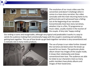 The resolution of our music video uses the
convention and doesn’t challenge when it
comes to a love-story narrative. Our video
concludes with the male returning home to his
girlfriend who we’d witnessed have a fallingout at the beginning of our narrative.
Conventionally most love-story narratives,
whether it be in a film, TV programme or
music video, usually resolve in the reunion of
the couple. A fairy-tale ‘happy ending’.
Our ending is iconic and recognisable, although very typical and predictable it works in a way to
satisfy the audience making them emotionally happy with the couple’s resolving and satisfying
getting back together. This use of love break-up get back-together narrative is very conventional and
is noticed a lot in many media products.
The use of props in our video further showed
the narrative and destruction the break-up
caused for our lovers. The particular photo
album shown has images of the couple inside,
it shows their relationship and shows
conventional teen-love. The audience are able
to relate to our characters more as many
public members have photo albums and
images of their loved ones.

 