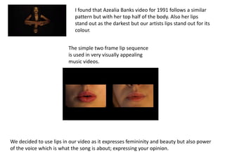 I found that Azealia Banks video for 1991 follows a similar
pattern but with her top half of the body. Also her lips
stand out as the darkest but our artists lips stand out for its
colour.
The simple two frame lip sequence
is used in very visually appealing
music videos.

We decided to use lips in our video as it expresses femininity and beauty but also power
of the voice which is what the song is about; expressing your opinion.

 