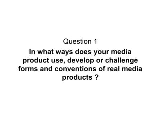 Question 1
In what ways does your media
product use, develop or challenge
forms and conventions of real media
products ?

 