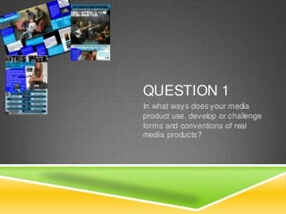 QUESTION 1
In what ways does your media
product use, develop or challenge
forms and conventions of real
media products?

 