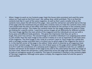•

When I began to work on my Contents page I kept the house style consistent and used the same
colours as I had used on the front cover: red, yellow, blue, white and black. This is so that the
contents look like it is part of the same magazine. As well as that I used a smaller strip as the
contents menu down the left third of the page. I also used the red banner and white text at the top
of the page with the masthead and just above the contents menu to make the contents menu clear.
I also played with the text on box effect with black and white for the sections in the contents menu
to separate each section. This makes the contents easier for the target audience to read or if they
are looking for a specific article. I used three various images all set differently for different articles.
The main image signifies the main article of the magazine and the individuals are set out with a
funny pose and different body positions. This gives the impression that they are up for a
laugh, they aren’t too serious. The second image is of another individual in an outgoing pose which
is a bit smaller than the main image as the article it relates to is not as important as the main story
of the magazine. The third image is one I took at a concert I went to. Each image has a white box
with a red page number and black text in to direct you to which page of the magazine the story is
in. In the top left corner of the page is the editors’ letter which is essential as all magazines have
one on their contents page. That gave me a lot of dead space on the page which needed filling up
as to fit in with the conventions of a rock/pop punk magazine, it needed to look full, so I added in
another red banner at the bottom of the page to be used as the subscription box with the image of
my front cover. Above the red banner I used a black box across the page with white text that I used
to state an outrageous quote of a celebrity. This type of convention is familiar in the contents pages
of ‘Kerrang’ magazines. Although some space is empty, the magazine looks full and the space is
used carefully.

 