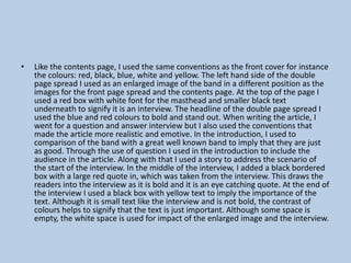 •

Like the contents page, I used the same conventions as the front cover for instance
the colours: red, black, blue, white and yellow. The left hand side of the double
page spread I used as an enlarged image of the band in a different position as the
images for the front page spread and the contents page. At the top of the page I
used a red box with white font for the masthead and smaller black text
underneath to signify it is an interview. The headline of the double page spread I
used the blue and red colours to bold and stand out. When writing the article, I
went for a question and answer interview but I also used the conventions that
made the article more realistic and emotive. In the introduction, I used to
comparison of the band with a great well known band to imply that they are just
as good. Through the use of question I used in the introduction to include the
audience in the article. Along with that I used a story to address the scenario of
the start of the interview. In the middle of the interview, I added a black bordered
box with a large red quote in, which was taken from the interview. This draws the
readers into the interview as it is bold and it is an eye catching quote. At the end of
the interview I used a black box with yellow text to imply the importance of the
text. Although it is small text like the interview and is not bold, the contrast of
colours helps to signify that the text is just important. Although some space is
empty, the white space is used for impact of the enlarged image and the interview.

 