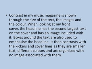 • Contrast in my music magazine is shown
through the size of the text, the images and
the colour. When looking at my front
cover, the headline has the second largest text
on the cover and has an image included with
it. Boxes around the text are also used to
emphasise the headline. It then contrasts with
the kickers and cover lines as they are smaller
text, different colours and are organised with
no image associated with them.

 