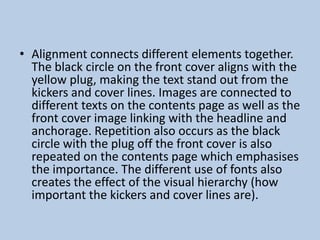 • Alignment connects different elements together.
The black circle on the front cover aligns with the
yellow plug, making the text stand out from the
kickers and cover lines. Images are connected to
different texts on the contents page as well as the
front cover image linking with the headline and
anchorage. Repetition also occurs as the black
circle with the plug off the front cover is also
repeated on the contents page which emphasises
the importance. The different use of fonts also
creates the effect of the visual hierarchy (how
important the kickers and cover lines are).

 