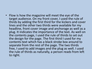 • Flow is how the magazine will meet the eye of the
target audience. On my front cover, I used the rule of
thirds by adding the first third for the kickers and cover
lines and the other two thirds were available for my
headline, front cover image and anchorage as well as a
plug. It indicates the importance of the text. As well on
the contents page, I used the rule of thirds to set out
the design for the page. The first third I used for my
contents text which has a black stroke box around to
separate from the rest of the page. The two thirds
free, I used to add images and the plug as well. I used
the rule of thirds as naturally, a person reads from left
to right.

 