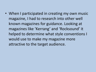 • When I participated in creating my own music
magazine, I had to research into other well
known magazines for guidance. Looking at
magazines like ‘Kerrang’ and ‘Rocksound’ it
helped to determine what style conventions I
would use to make my magazine more
attractive to the target audience.

 