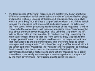 • The front covers of ‘Kerrang’ magazines are mostly very ‘busy’ and full of
different conventions which are usually a number of various flashes, plugs
and graphic features. Looking at ‘Rocksound’ magazine, they use a style
which is both ‘busy’ but also has a strip of articles down the 1st third which
to make the magazine look more neat and easier to read the articles on
the front cover. When producing my front cover of the magazine I tried to
conform to the conventions, as I made my magazine more ‘busy’ using the
plug above the main cover image, but I also used the strip down the left
side for the articles so they are clear to read and nothing is covering the
main cover image. The idea that the front cover is ‘busy’ appeals to the
younger generation and the strip is used to make the magazine look neat
that then appeal to the older individuals. This therefore helps to target
teenagers and young adults. That is how ‘Kerrang’ and ‘Rocksound’ attract
the target audience. Magazines like ‘Kerrang’ and ‘Rocksound’ do not have
dead space in their front covers as they are usually full with other
conventions like graphic features and although my magazine has a bit of
space there is not really any dead space in my magazine as the space left
by the main cover image I have used a plug to cover the space.

 