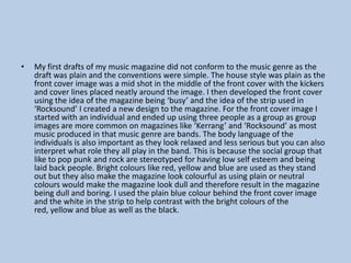 •

My first drafts of my music magazine did not conform to the music genre as the
draft was plain and the conventions were simple. The house style was plain as the
front cover image was a mid shot in the middle of the front cover with the kickers
and cover lines placed neatly around the image. I then developed the front cover
using the idea of the magazine being ‘busy’ and the idea of the strip used in
‘Rocksound’ I created a new design to the magazine. For the front cover image I
started with an individual and ended up using three people as a group as group
images are more common on magazines like ‘Kerrang’ and ‘Rocksound’ as most
music produced in that music genre are bands. The body language of the
individuals is also important as they look relaxed and less serious but you can also
interpret what role they all play in the band. This is because the social group that
like to pop punk and rock are stereotyped for having low self esteem and being
laid back people. Bright colours like red, yellow and blue are used as they stand
out but they also make the magazine look colourful as using plain or neutral
colours would make the magazine look dull and therefore result in the magazine
being dull and boring. I used the plain blue colour behind the front cover image
and the white in the strip to help contrast with the bright colours of the
red, yellow and blue as well as the black.

 