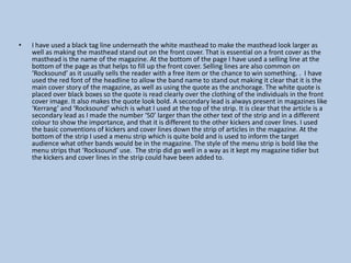 •

I have used a black tag line underneath the white masthead to make the masthead look larger as
well as making the masthead stand out on the front cover. That is essential on a front cover as the
masthead is the name of the magazine. At the bottom of the page I have used a selling line at the
bottom of the page as that helps to fill up the front cover. Selling lines are also common on
‘Rocksound’ as it usually sells the reader with a free item or the chance to win something. . I have
used the red font of the headline to allow the band name to stand out making it clear that it is the
main cover story of the magazine, as well as using the quote as the anchorage. The white quote is
placed over black boxes so the quote is read clearly over the clothing of the individuals in the front
cover image. It also makes the quote look bold. A secondary lead is always present in magazines like
‘Kerrang’ and ‘Rocksound’ which is what I used at the top of the strip. It is clear that the article is a
secondary lead as I made the number ‘50’ larger than the other text of the strip and in a different
colour to show the importance, and that it is different to the other kickers and cover lines. I used
the basic conventions of kickers and cover lines down the strip of articles in the magazine. At the
bottom of the strip I used a menu strip which is quite bold and is used to inform the target
audience what other bands would be in the magazine. The style of the menu strip is bold like the
menu strips that ‘Rocksound’ use. The strip did go well in a way as it kept my magazine tidier but
the kickers and cover lines in the strip could have been added to.

 