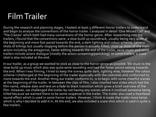 Film Trailer
During the research and planning stages, I looked at least 5 different horror trailers to understand
and begin to analyse the conventions of the horror trailer. I analysed in detail ‘One Missed Call’ and
‘The Crazies’ which both had many conventions of the horror genre. After researching into the
trailers, I found that the conventions were: a slow build up soundtrack, usually being very quiet at
the beginning and more fast paced towards the end, a dark lighting and colour scheme, camera
shots of killings but usually stopping before the person is actually killed, close up shots of the main
actors including the antagonist, faster editing towards the end of the trailer, eerie music and some
trailers include actors dialogue [mostly the actors screaming/panicking]. In some trailers, a scare
shot is also included at the end.
In our trailer, as a group we wanted to stick as close to the horror genre as possible. We stuck to the
slow build up music which also was quite eerie sounding and had the faster paced editing towards
the end. When I was filming, I tried to keep the scenes quite dark, lighting wise, however the colour
scheme I challenged at the beginning of the trailer especially with the costumes and conformed to
more towards the end. Another thing our trailer conforms to, is to begin with some cheerful scenes
at the beginning of the trailer. In between the clips of film, I also inserted text slides which had the
film name, release date and text on a fade to black transition which gives a brief overview of the
film. However, we challenged the trailer by not having any scenes where it involved someone being
killed because we wanted there to be some suspense in the trailer. The trailer also used a heartbeat
sound effect which is used in some horror trailers. However, I think it made the trailer more tense
which is why I decided to add it in. At the end, we also included a scare shot which is used in quite a
few trailers.

 