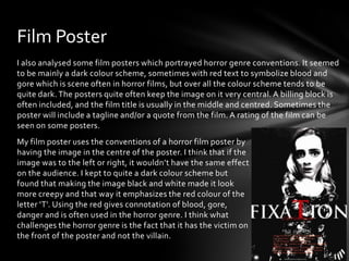 Film Poster
I also analysed some film posters which portrayed horror genre conventions. It seemed
to be mainly a dark colour scheme, sometimes with red text to symbolize blood and
gore which is scene often in horror films, but over all the colour scheme tends to be
quite dark. The posters quite often keep the image on it very central. A billing block is
often included, and the film title is usually in the middle and centred. Sometimes the
poster will include a tagline and/or a quote from the film. A rating of the film can be
seen on some posters.
My film poster uses the conventions of a horror film poster by
having the image in the centre of the poster. I think that if the
image was to the left or right, it wouldn’t have the same effect
on the audience. I kept to quite a dark colour scheme but
found that making the image black and white made it look
more creepy and that way it emphasizes the red colour of the
letter ‘T’. Using the red gives connotation of blood, gore,
danger and is often used in the horror genre. I think what
challenges the horror genre is the fact that it has the victim on
the front of the poster and not the villain.

 