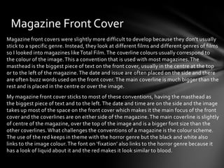 Magazine Front Cover
Magazine front covers were slightly more difficult to develop because they don’t usually
stick to a specific genre. Instead, they look at different films and different genres of films
so I looked into magazines like Total Film. The coverline colours usually correspond to
the colour of the image. This a convention that is used with most magazines. The
masthead is the biggest piece of text on the front cover, usually in the centre at the top
or to the left of the magazine. The date and issue are often placed on the side and there
are often buzz words used on the front cover. The main coverline is much bigger than the
rest and is placed in the centre or over the image.

My magazine front cover sticks to most of these conventions, having the masthead as
the biggest piece of text and to the left. The date and time are on the side and the image
takes up most of the space on the front cover which makes it the main focus of the front
cover and the coverlines are on either side of the magazine. The main coverline is slightly
of centre of the magazine, over the top of the image and is a bigger font size than the
other coverlines. What challenges the conventions of a magazine is the colour scheme.
The use of the red keeps in theme with the horror genre but the black and white also
links to the image colour. The font on ‘fixation’ also links to the horror genre because it
has a look of liquid about it and the red makes it look similar to blood.

 