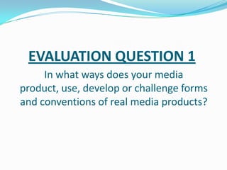 EVALUATION QUESTION 1
In what ways does your media
product, use, develop or challenge forms
and conventions of real media products?

 