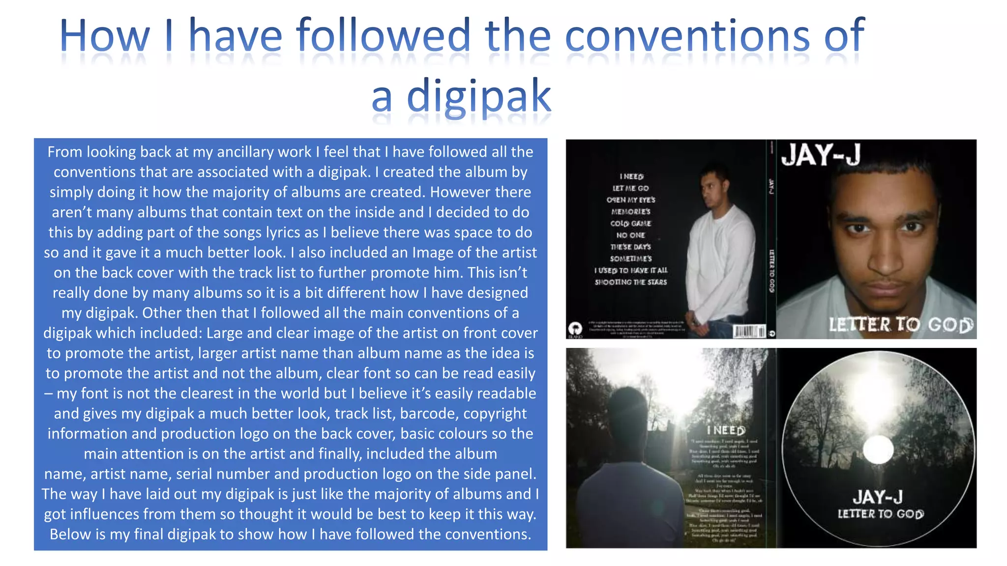 From looking back at my ancillary work I feel that I have followed all the
conventions that are associated with a digipak. I created the album by
simply doing it how the majority of albums are created. However there
aren’t many albums that contain text on the inside and I decided to do
this by adding part of the songs lyrics as I believe there was space to do
so and it gave it a much better look. I also included an Image of the artist
on the back cover with the track list to further promote him. This isn’t
really done by many albums so it is a bit different how I have designed
my digipak. Other then that I followed all the main conventions of a
digipak which included: Large and clear image of the artist on front cover
to promote the artist, larger artist name than album name as the idea is
to promote the artist and not the album, clear font so can be read easily
– my font is not the clearest in the world but I believe it’s easily readable
and gives my digipak a much better look, track list, barcode, copyright
information and production logo on the back cover, basic colours so the
main attention is on the artist and finally, included the album
name, artist name, serial number and production logo on the side panel.
The way I have laid out my digipak is just like the majority of albums and I
got influences from them so thought it would be best to keep it this way.
Below is my final digipak to show how I have followed the conventions.

 