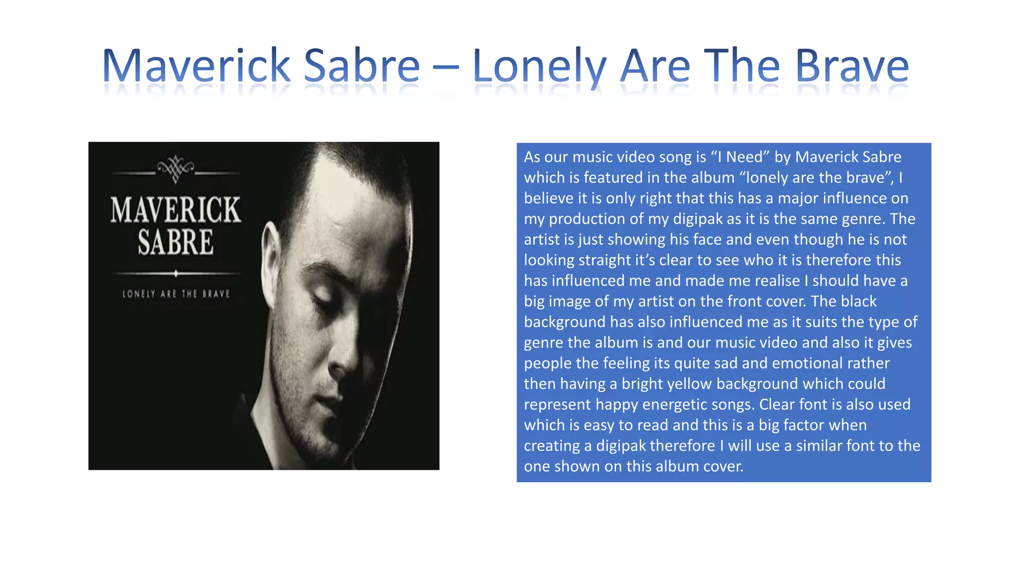As our music video song is “I Need” by Maverick Sabre
which is featured in the album “lonely are the brave”, I
believe it is only right that this has a major influence on
my production of my digipak as it is the same genre. The
artist is just showing his face and even though he is not
looking straight it’s clear to see who it is therefore this
has influenced me and made me realise I should have a
big image of my artist on the front cover. The black
background has also influenced me as it suits the type of
genre the album is and our music video and also it gives
people the feeling its quite sad and emotional rather
then having a bright yellow background which could
represent happy energetic songs. Clear font is also used
which is easy to read and this is a big factor when
creating a digipak therefore I will use a similar font to the
one shown on this album cover.

 