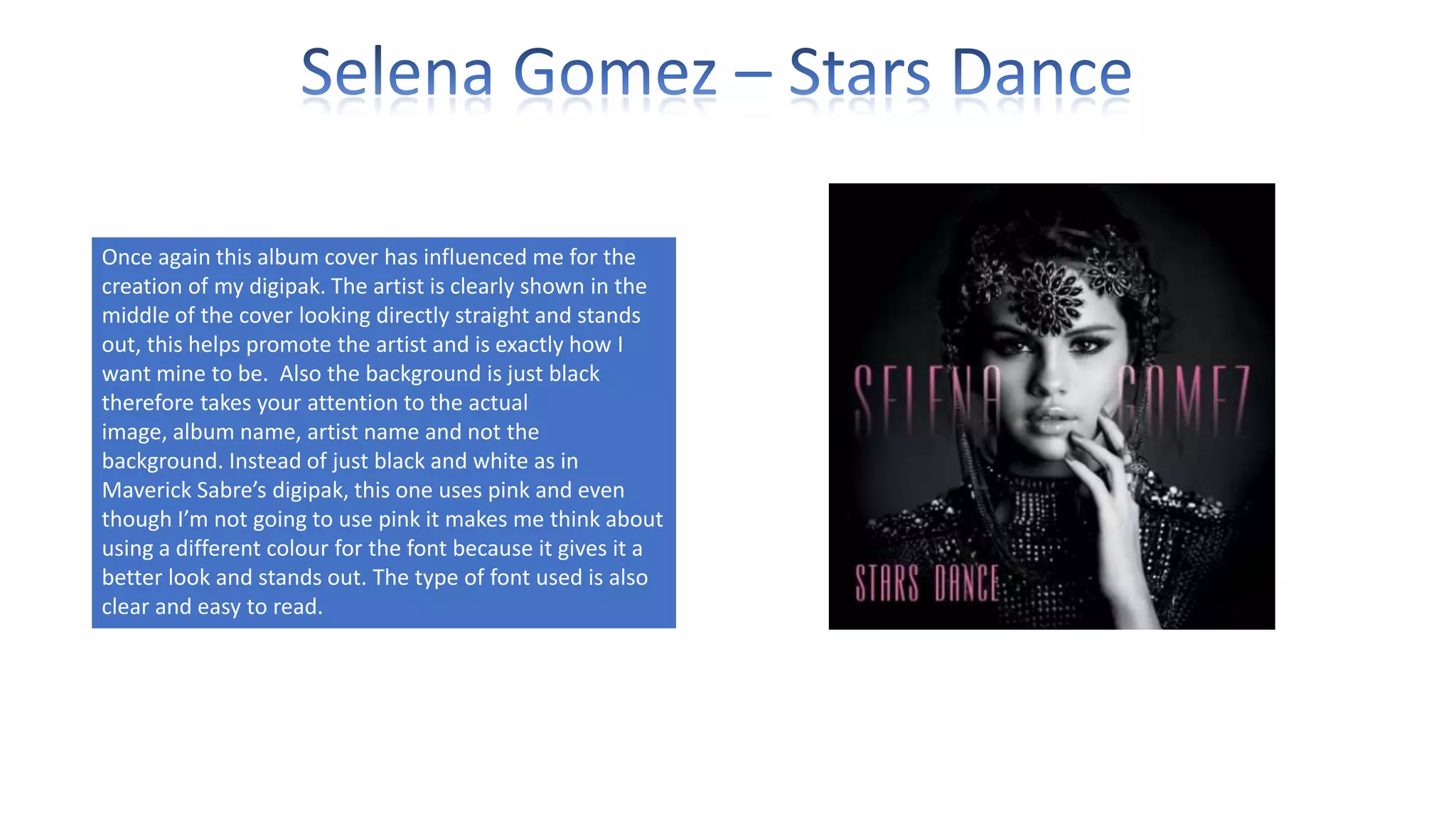 Once again this album cover has influenced me for the
creation of my digipak. The artist is clearly shown in the
middle of the cover looking directly straight and stands
out, this helps promote the artist and is exactly how I
want mine to be. Also the background is just black
therefore takes your attention to the actual
image, album name, artist name and not the
background. Instead of just black and white as in
Maverick Sabre’s digipak, this one uses pink and even
though I’m not going to use pink it makes me think about
using a different colour for the font because it gives it a
better look and stands out. The type of font used is also
clear and easy to read.

 