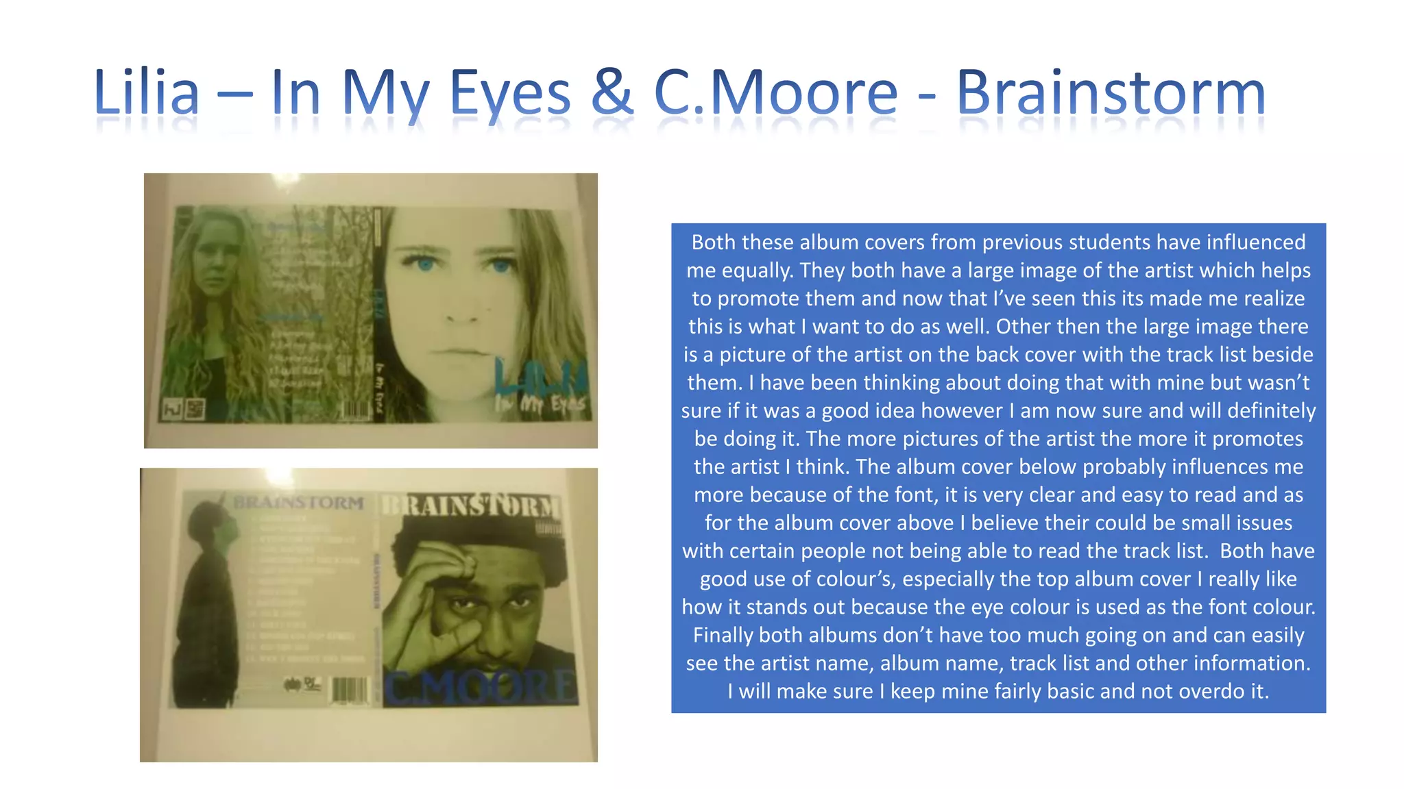 Both these album covers from previous students have influenced
me equally. They both have a large image of the artist which helps
to promote them and now that I’ve seen this its made me realize
this is what I want to do as well. Other then the large image there
is a picture of the artist on the back cover with the track list beside
them. I have been thinking about doing that with mine but wasn’t
sure if it was a good idea however I am now sure and will definitely
be doing it. The more pictures of the artist the more it promotes
the artist I think. The album cover below probably influences me
more because of the font, it is very clear and easy to read and as
for the album cover above I believe their could be small issues
with certain people not being able to read the track list. Both have
good use of colour’s, especially the top album cover I really like
how it stands out because the eye colour is used as the font colour.
Finally both albums don’t have too much going on and can easily
see the artist name, album name, track list and other information.
I will make sure I keep mine fairly basic and not overdo it.

 