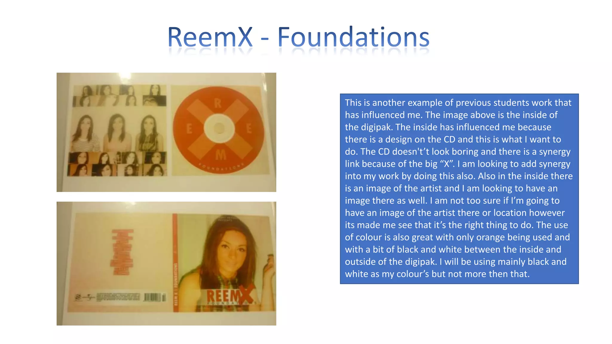 This is another example of previous students work that
has influenced me. The image above is the inside of
the digipak. The inside has influenced me because
there is a design on the CD and this is what I want to
do. The CD doesn't’t look boring and there is a synergy
link because of the big “X”. I am looking to add synergy
into my work by doing this also. Also in the inside there
is an image of the artist and I am looking to have an
image there as well. I am not too sure if I’m going to
have an image of the artist there or location however
its made me see that it’s the right thing to do. The use
of colour is also great with only orange being used and
with a bit of black and white between the inside and
outside of the digipak. I will be using mainly black and
white as my colour’s but not more then that.

 