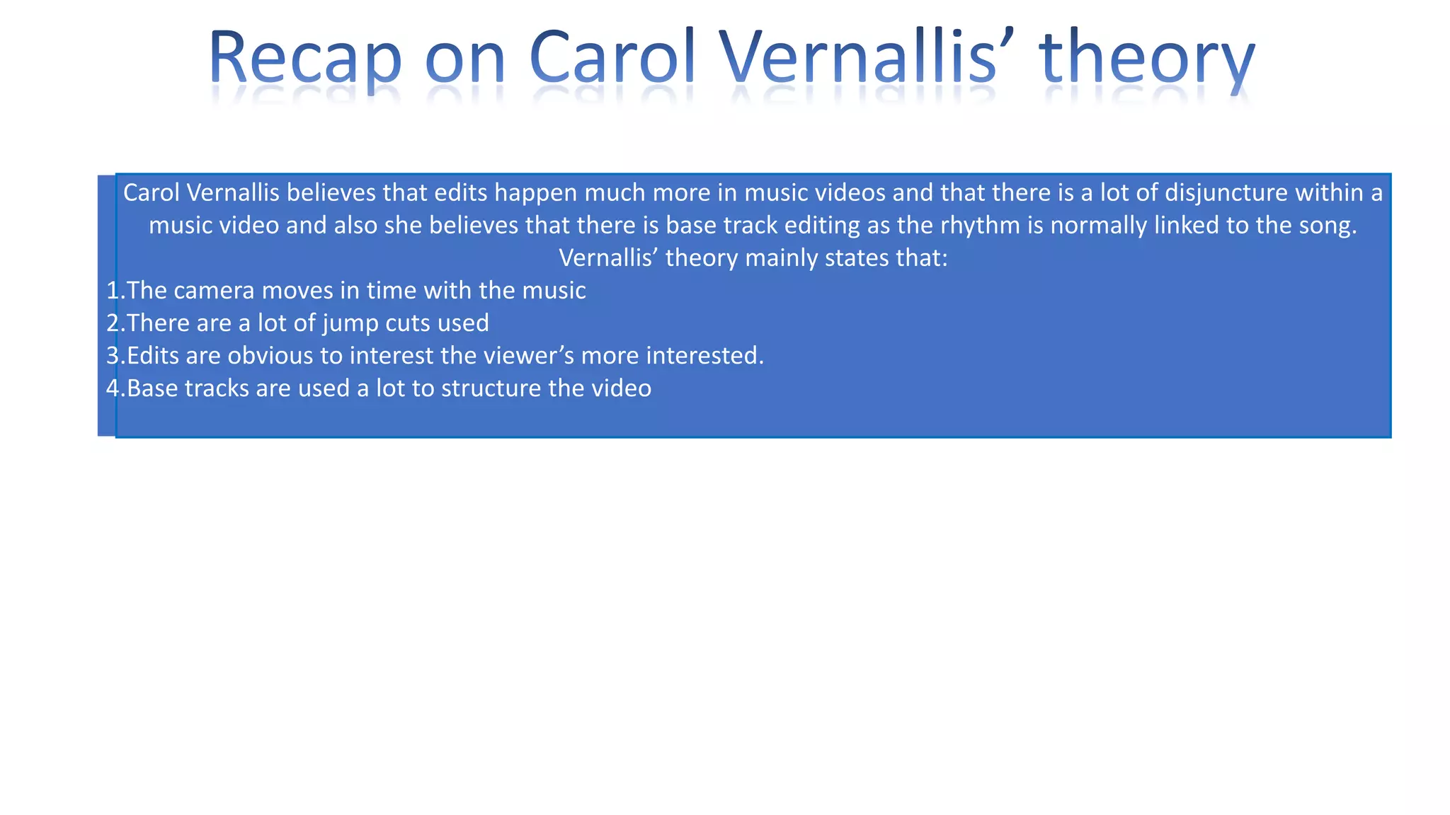 Carol Vernallis believes that edits happen much more in music videos and that there is a lot of disjuncture within a
music video and also she believes that there is base track editing as the rhythm is normally linked to the song.
Vernallis’ theory mainly states that:
1.The camera moves in time with the music
2.There are a lot of jump cuts used
3.Edits are obvious to interest the viewer’s more interested.
4.Base tracks are used a lot to structure the video

 