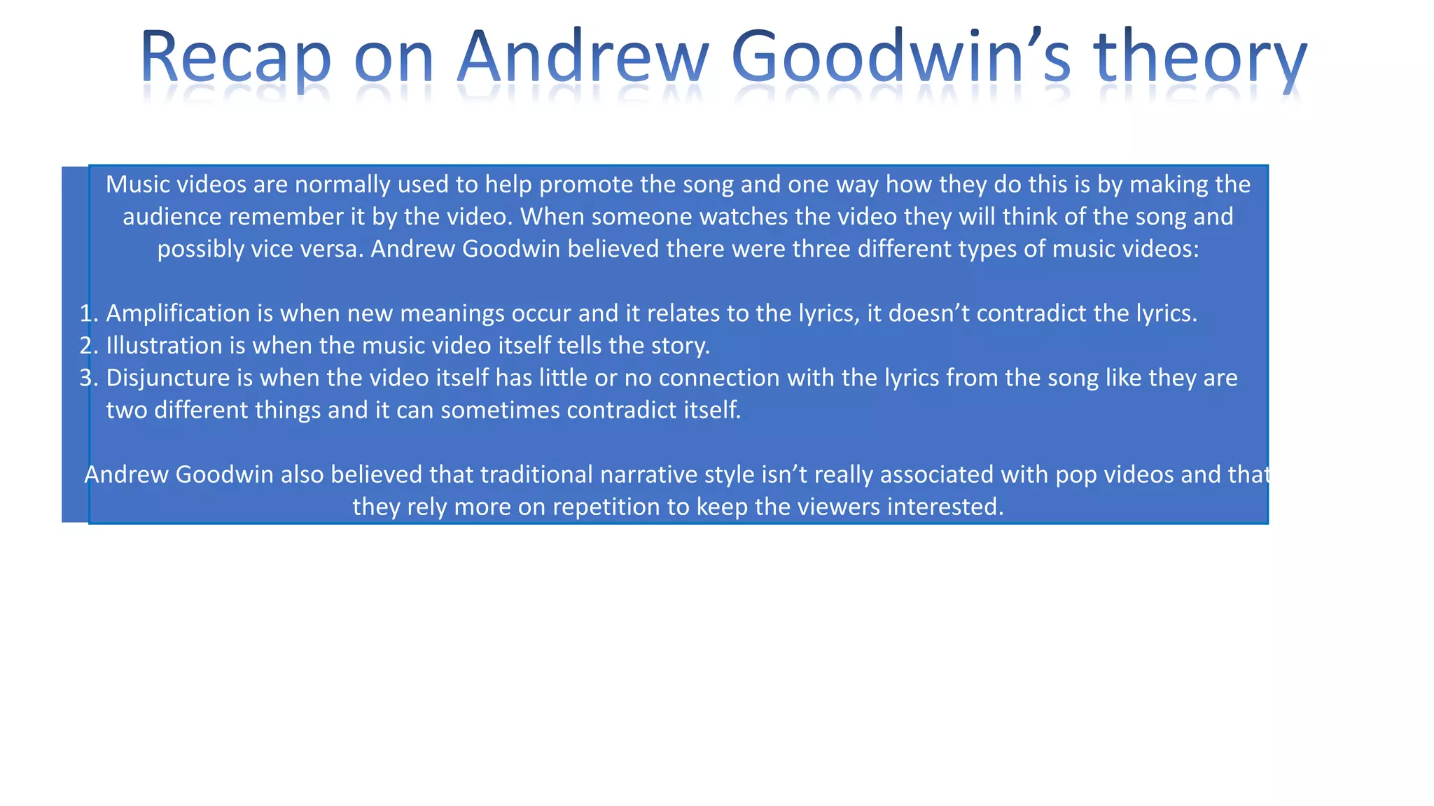 Music videos are normally used to help promote the song and one way how they do this is by making the
audience remember it by the video. When someone watches the video they will think of the song and
possibly vice versa. Andrew Goodwin believed there were three different types of music videos:
1. Amplification is when new meanings occur and it relates to the lyrics, it doesn’t contradict the lyrics.
2. Illustration is when the music video itself tells the story.
3. Disjuncture is when the video itself has little or no connection with the lyrics from the song like they are
two different things and it can sometimes contradict itself.
Andrew Goodwin also believed that traditional narrative style isn’t really associated with pop videos and that
they rely more on repetition to keep the viewers interested.

 