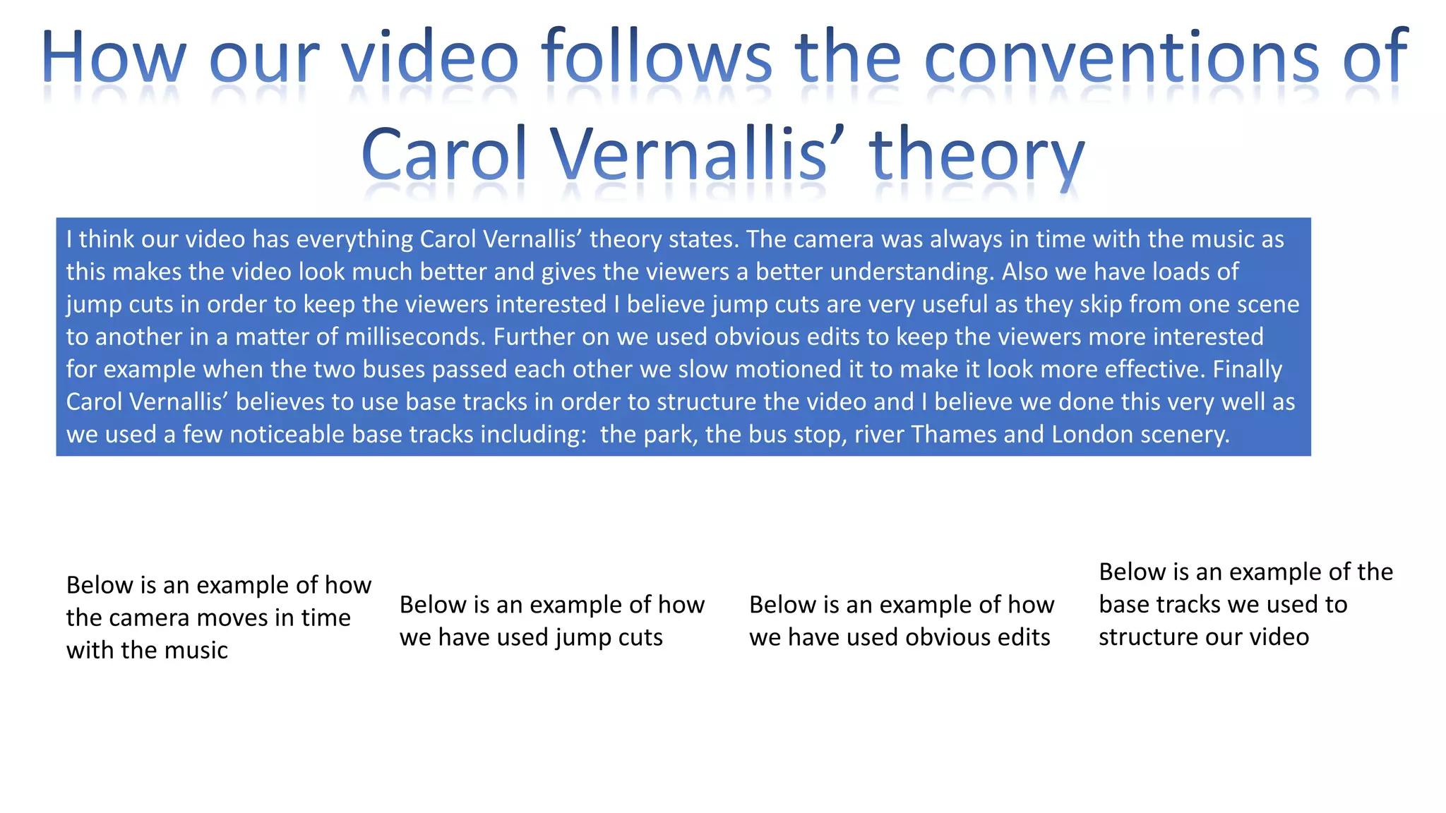 I think our video has everything Carol Vernallis’ theory states. The camera was always in time with the music as
this makes the video look much better and gives the viewers a better understanding. Also we have loads of
jump cuts in order to keep the viewers interested I believe jump cuts are very useful as they skip from one scene
to another in a matter of milliseconds. Further on we used obvious edits to keep the viewers more interested
for example when the two buses passed each other we slow motioned it to make it look more effective. Finally
Carol Vernallis’ believes to use base tracks in order to structure the video and I believe we done this very well as
we used a few noticeable base tracks including: the park, the bus stop, river Thames and London scenery.

Below is an example of how
Below is an example of how
the camera moves in time
we have used jump cuts
with the music

Below is an example of how
we have used obvious edits

Below is an example of the
base tracks we used to
structure our video

 