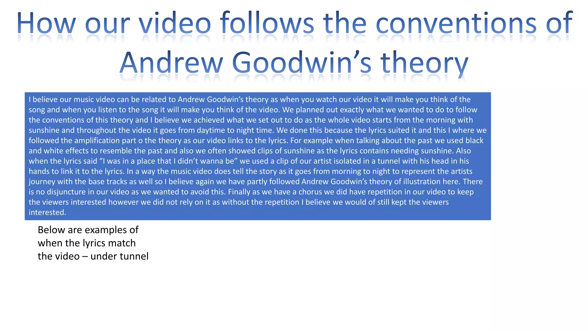 I believe our music video can be related to Andrew Goodwin’s theory as when you watch our video it will make you think of the
song and when you listen to the song it will make you think of the video. We planned out exactly what we wanted to do to follow
the conventions of this theory and I believe we achieved what we set out to do as the whole video starts from the morning with
sunshine and throughout the video it goes from daytime to night time. We done this because the lyrics suited it and this I where we
followed the amplification part o the theory as our video links to the lyrics. For example when talking about the past we used black
and white effects to resemble the past and also we often showed clips of sunshine as the lyrics contains needing sunshine. Also
when the lyrics said “I was in a place that I didn’t wanna be” we used a clip of our artist isolated in a tunnel with his head in his
hands to link it to the lyrics. In a way the music video does tell the story as it goes from morning to night to represent the artists
journey with the base tracks as well so I believe again we have partly followed Andrew Goodwin’s theory of illustration here. There
is no disjuncture in our video as we wanted to avoid this. Finally as we have a chorus we did have repetition in our video to keep
the viewers interested however we did not rely on it as without the repetition I believe we would of still kept the viewers
interested.

Below are examples of
when the lyrics match
the video – under tunnel

 