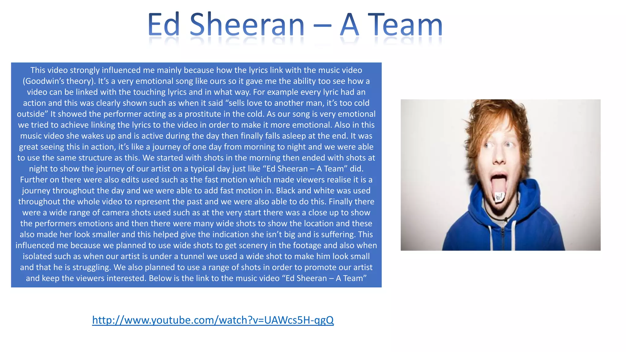 This video strongly influenced me mainly because how the lyrics link with the music video
(Goodwin’s theory). It’s a very emotional song like ours so it gave me the ability too see how a
video can be linked with the touching lyrics and in what way. For example every lyric had an
action and this was clearly shown such as when it said “sells love to another man, it’s too cold
outside” It showed the performer acting as a prostitute in the cold. As our song is very emotional
we tried to achieve linking the lyrics to the video in order to make it more emotional. Also in this
music video she wakes up and is active during the day then finally falls asleep at the end. It was
great seeing this in action, it’s like a journey of one day from morning to night and we were able
to use the same structure as this. We started with shots in the morning then ended with shots at
night to show the journey of our artist on a typical day just like “Ed Sheeran – A Team” did.
Further on there were also edits used such as the fast motion which made viewers realise it is a
journey throughout the day and we were able to add fast motion in. Black and white was used
throughout the whole video to represent the past and we were also able to do this. Finally there
were a wide range of camera shots used such as at the very start there was a close up to show
the performers emotions and then there were many wide shots to show the location and these
also made her look smaller and this helped give the indication she isn’t big and is suffering. This
influenced me because we planned to use wide shots to get scenery in the footage and also when
isolated such as when our artist is under a tunnel we used a wide shot to make him look small
and that he is struggling. We also planned to use a range of shots in order to promote our artist
and keep the viewers interested. Below is the link to the music video “Ed Sheeran – A Team”

http://www.youtube.com/watch?v=UAWcs5H-qgQ

 