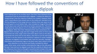 From looking back at my ancillary work I feel that I have followed all the
conventions that are associated with a digipak. I created the album by
simply doing it how the majority of albums are created. However there
aren’t many albums that contain text on the inside and I decided to do
this by adding part of the songs lyrics as I believe there was space to do
so and it gave it a much better look. I also included an Image of the artist
on the back cover with the track list to further promote him. This isn’t
really done by many albums so it is a bit different how I have designed
my digipak. Other then that I followed all the main conventions of a
digipak which included: Large and clear image of the artist on front cover
to promote the artist, larger artist name than album name as the idea is
to promote the artist and not the album, clear font so can be read easily
– my font is not the clearest in the world but I believe it’s easily readable
and gives my digipak a much better look, track list, barcode, copyright
information and production logo on the back cover, basic colours so the
main attention is on the artist and finally, included the album
name, artist name, serial number and production logo on the side panel.
The way I have laid out my digipak is just like the majority of albums and I
got influences from them so thought it would be best to keep it this way.
Below is my final digipak to show how I have followed the conventions.

 