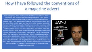 From looking back at my ancillary work I feel that I have followed all the
conventions that are associated with a magazine advert. Once again I
created the magazine advert how the majority of magazine adverts are
created. I used a very large image of my artist to promote them along with
the name of the artist in larger font than all the other pieces of text as it is
the most important. I also included the album cover on the advert just to let
people know what to buy and I also included where you can buy it (iTunes
and hmv), where you can hear about it (Facebook and twitter), when the
album Is out (OUT NOW), what the album includes (Hit single – I Need) and
also the album name (Letter to god). The only thing I did on the magazine
advert that you may not see on that many albums was add a quote what a
company has said about the album. I decided to do this because it makes it
look more professional and with the stars makes it look more attractive.
Overall though that’s the only thing I did differently to most albums and my
layout of the magazine advert consists of all the conventions associated with
a magazine advert. On the right is my final digipak to show how I have
followed the conventions.

 