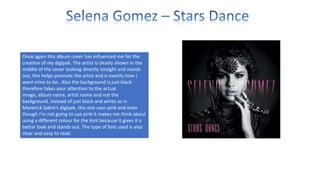 Once again this album cover has influenced me for the
creation of my digipak. The artist is clearly shown in the
middle of the cover looking directly straight and stands
out, this helps promote the artist and is exactly how I
want mine to be. Also the background is just black
therefore takes your attention to the actual
image, album name, artist name and not the
background. Instead of just black and white as in
Maverick Sabre’s digipak, this one uses pink and even
though I’m not going to use pink it makes me think about
using a different colour for the font because it gives it a
better look and stands out. The type of font used is also
clear and easy to read.

 