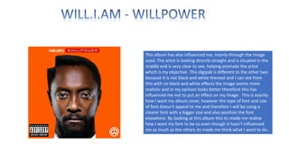 This album has also influenced me, mainly through the image
used. The artist is looking directly straight and is situated in the
middle and is very clear to see, helping promote the artist
which is my objective. This digipak is different to the other two
because it is not black and white themed and I can see from
this with no black and white effects the image seems more
realistic and in my opinion looks better therefore this has
influenced me not to put an effect on my image. This is exactly
how I want my album cover, however the type of font and size
of font doesn’t appeal to me and therefore I will be using a
clearer font with a bigger size and also position the font
elsewhere. By looking at this album this its made me realise
how I want my font to be so even though it hasn’t influenced
me as much as the others its made me think what I want to do.

 