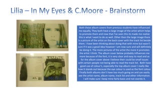 Both these album covers from previous students have influenced
me equally. They both have a large image of the artist which helps
to promote them and now that I’ve seen this its made me realize
this is what I want to do as well. Other then the large image there
is a picture of the artist on the back cover with the track list beside
them. I have been thinking about doing that with mine but wasn’t
sure if it was a good idea however I am now sure and will definitely
be doing it. The more pictures of the artist the more it promotes
the artist I think. The album cover below probably influences me
more because of the font, it is very clear and easy to read and as
for the album cover above I believe their could be small issues
with certain people not being able to read the track list. Both have
good use of colour’s, especially the top album cover I really like
how it stands out because the eye colour is used as the font colour.
Finally both albums don’t have too much going on and can easily
see the artist name, album name, track list and other information.
I will make sure I keep mine fairly basic and not overdo it.

 