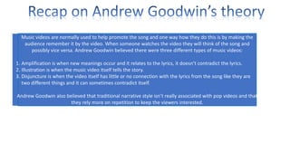 Music videos are normally used to help promote the song and one way how they do this is by making the
audience remember it by the video. When someone watches the video they will think of the song and
possibly vice versa. Andrew Goodwin believed there were three different types of music videos:
1. Amplification is when new meanings occur and it relates to the lyrics, it doesn’t contradict the lyrics.
2. Illustration is when the music video itself tells the story.
3. Disjuncture is when the video itself has little or no connection with the lyrics from the song like they are
two different things and it can sometimes contradict itself.
Andrew Goodwin also believed that traditional narrative style isn’t really associated with pop videos and that
they rely more on repetition to keep the viewers interested.

 