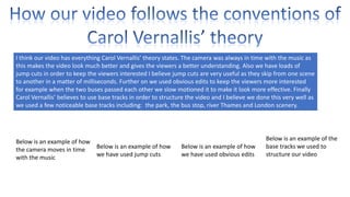 I think our video has everything Carol Vernallis’ theory states. The camera was always in time with the music as
this makes the video look much better and gives the viewers a better understanding. Also we have loads of
jump cuts in order to keep the viewers interested I believe jump cuts are very useful as they skip from one scene
to another in a matter of milliseconds. Further on we used obvious edits to keep the viewers more interested
for example when the two buses passed each other we slow motioned it to make it look more effective. Finally
Carol Vernallis’ believes to use base tracks in order to structure the video and I believe we done this very well as
we used a few noticeable base tracks including: the park, the bus stop, river Thames and London scenery.

Below is an example of how
Below is an example of how
the camera moves in time
we have used jump cuts
with the music

Below is an example of how
we have used obvious edits

Below is an example of the
base tracks we used to
structure our video

 