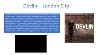 This video has influenced me mainly by the location and use of base tracks as it is located in
central London. This video contains shots of the London eye and river Thames and that is
exactly where we planned to get our footage for our video therefore its only right this video
influences me. Also jump cuts are often used to change location from say the London eye to
the Thames and this gave us a good idea as it is what we wanted to do as well. Finally the use
of edits influenced me. For example, the black and white effects is something we wanted to
do and also there were fast motion effects and even though we did slow motion it still gave
me the ability to see how effective a similar effect is and showed me it makes the video more
interesting. We also did a bit of fast motion in our video and by watching Devlin’s video it
showed me that it would be very effective. Below is the link to the video “Devlin – London
City”

 