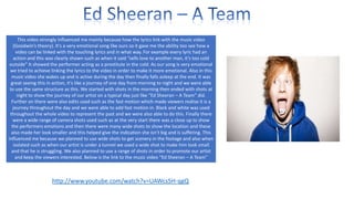 This video strongly influenced me mainly because how the lyrics link with the music video
(Goodwin’s theory). It’s a very emotional song like ours so it gave me the ability too see how a
video can be linked with the touching lyrics and in what way. For example every lyric had an
action and this was clearly shown such as when it said “sells love to another man, it’s too cold
outside” It showed the performer acting as a prostitute in the cold. As our song is very emotional
we tried to achieve linking the lyrics to the video in order to make it more emotional. Also in this
music video she wakes up and is active during the day then finally falls asleep at the end. It was
great seeing this in action, it’s like a journey of one day from morning to night and we were able
to use the same structure as this. We started with shots in the morning then ended with shots at
night to show the journey of our artist on a typical day just like “Ed Sheeran – A Team” did.
Further on there were also edits used such as the fast motion which made viewers realise it is a
journey throughout the day and we were able to add fast motion in. Black and white was used
throughout the whole video to represent the past and we were also able to do this. Finally there
were a wide range of camera shots used such as at the very start there was a close up to show
the performers emotions and then there were many wide shots to show the location and these
also made her look smaller and this helped give the indication she isn’t big and is suffering. This
influenced me because we planned to use wide shots to get scenery in the footage and also when
isolated such as when our artist is under a tunnel we used a wide shot to make him look small
and that he is struggling. We also planned to use a range of shots in order to promote our artist
and keep the viewers interested. Below is the link to the music video “Ed Sheeran – A Team”

http://www.youtube.com/watch?v=UAWcs5H-qgQ

 