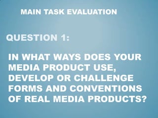 MAIN TASK EVALUATION

QUESTION 1:
IN WHAT WAYS DOES YOUR
MEDIA PRODUCT USE,
DEVELOP OR CHALLENGE
FORMS AND CONVENTIONS
OF REAL MEDIA PRODUCTS?

 