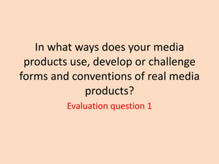 In what ways does your media
products use, develop or challenge
forms and conventions of real media
products?
Evaluation question 1

 