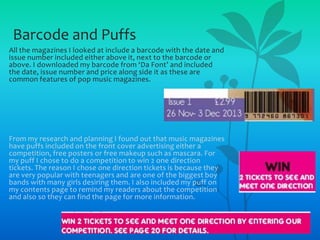 Barcode and Puffs
All the magazines I looked at include a barcode with the date and
issue number included either above it, next to the barcode or
above. I downloaded my barcode from ‘Da Font’ and included
the date, issue number and price along side it as these are
common features of pop music magazines.

From my research and planning I found out that music magazines
have puffs included on the front cover advertising either a
competition, free posters or free makeup such as mascara. For
my puff I chose to do a competition to win 2 one direction
tickets. The reason I chose one direction tickets is because they
are very popular with teenagers and are one of the biggest boy
bands with many girls desiring them. I also included my puff on
my contents page to remind my readers about the competition
and also so they can find the page for more information.

 